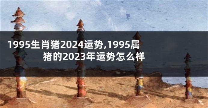 1995生肖猪2024运势,1995属猪的2023年运势怎么样