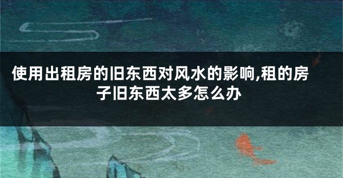 使用出租房的旧东西对风水的影响,租的房子旧东西太多怎么办