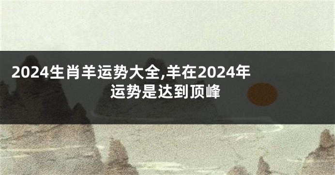 2024生肖羊运势大全,羊在2024年运势是达到顶峰
