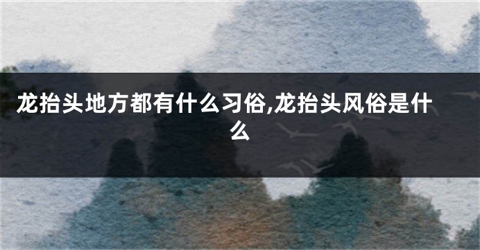 龙抬头地方都有什么习俗,龙抬头风俗是什么
