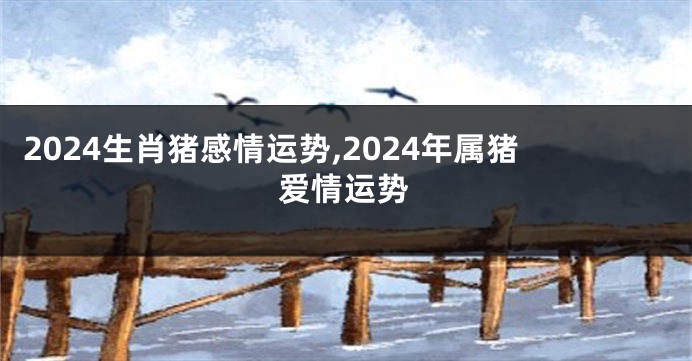 2024生肖猪感情运势,2024年属猪爱情运势