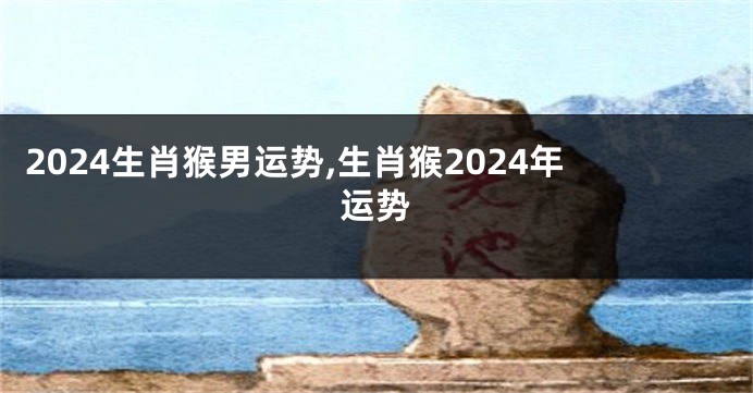 2024生肖猴男运势,生肖猴2024年运势