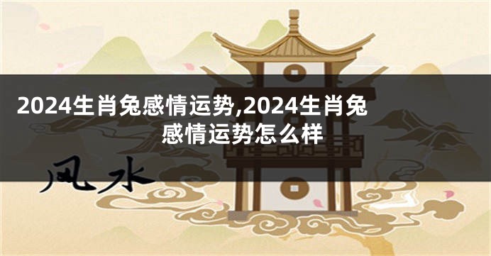 2024生肖兔感情运势,2024生肖兔感情运势怎么样