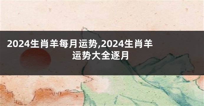 2024生肖羊每月运势,2024生肖羊运势大全逐月