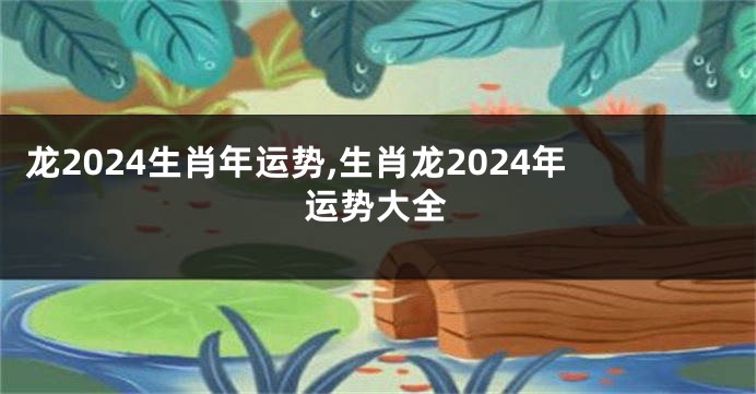 龙2024生肖年运势,生肖龙2024年运势大全