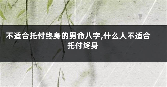 不适合托付终身的男命八字,什么人不适合托付终身