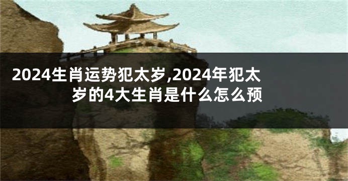 2024生肖运势犯太岁,2024年犯太岁的4大生肖是什么怎么预