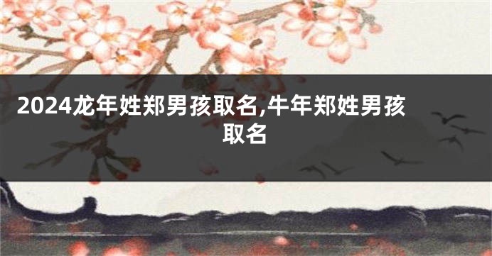 2024龙年姓郑男孩取名,牛年郑姓男孩取名