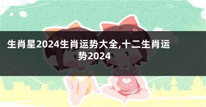 生肖星2024生肖运势大全,十二生肖运势2024