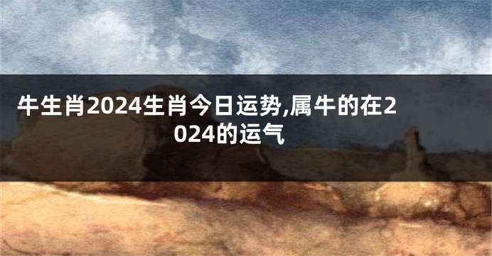 牛生肖2024生肖今日运势,属牛的在2024的运气