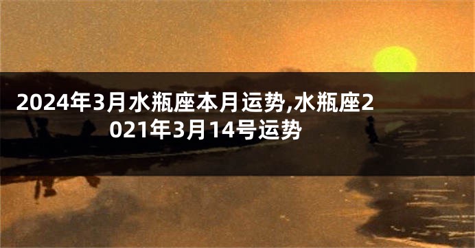 2024年3月水瓶座本月运势,水瓶座2021年3月14号运势