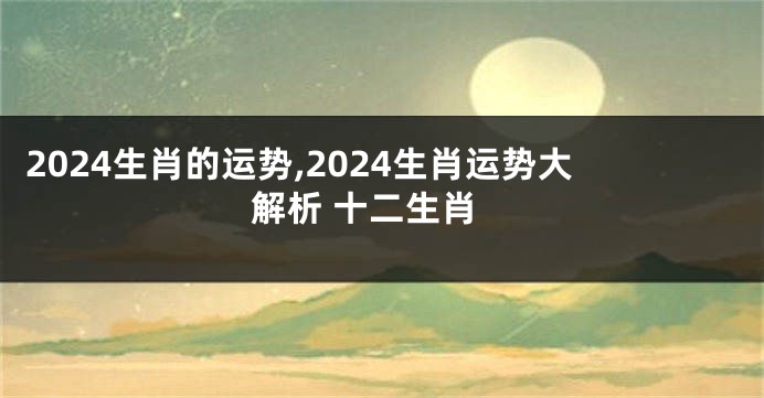 2024生肖的运势,2024生肖运势大解析 十二生肖