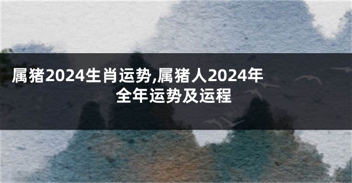 属猪2024生肖运势,属猪人2024年全年运势及运程