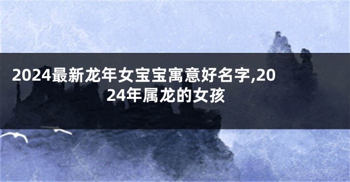 2024最新龙年女宝宝寓意好名字,2024年属龙的女孩