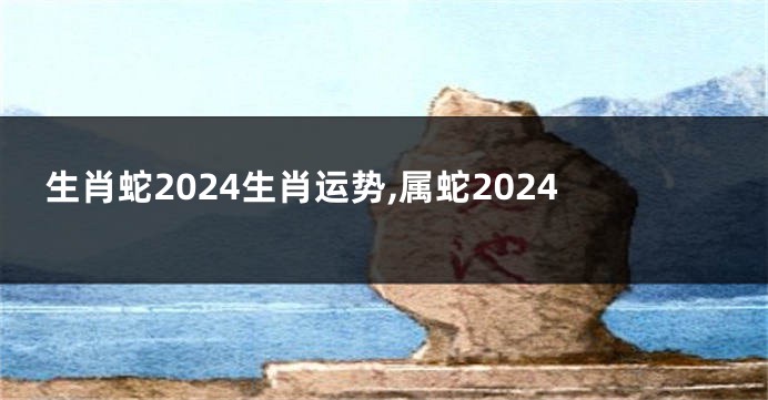 生肖蛇2024生肖运势,属蛇2024
