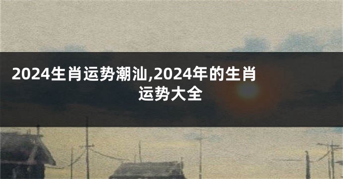 2024生肖运势潮汕,2024年的生肖运势大全