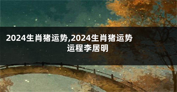 2024生肖猪运势,2024生肖猪运势运程李居明