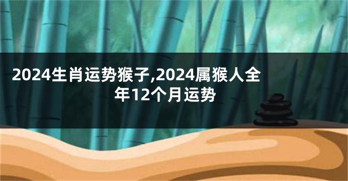 2024生肖运势猴子,2024属猴人全年12个月运势