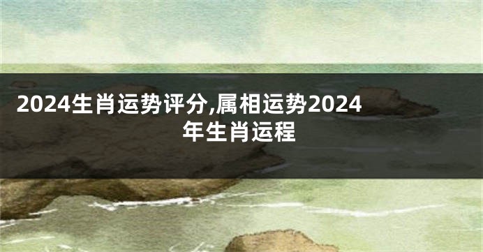 2024生肖运势评分,属相运势2024年生肖运程