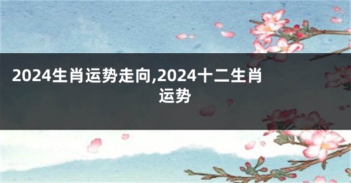 2024生肖运势走向,2024十二生肖运势