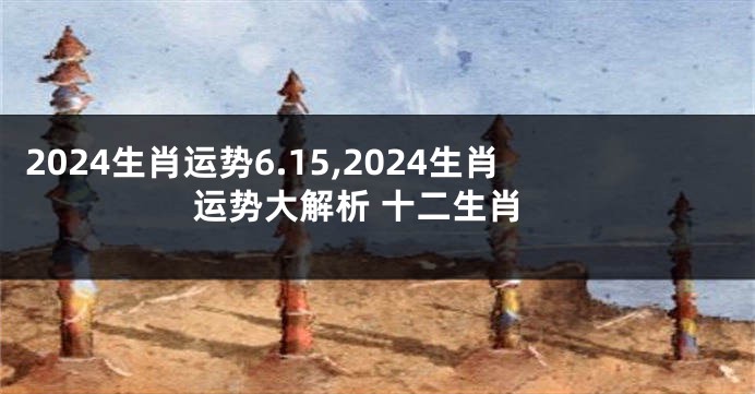 2024生肖运势6.15,2024生肖运势大解析 十二生肖