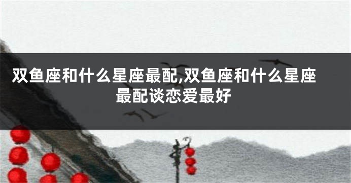 双鱼座和什么星座最配,双鱼座和什么星座最配谈恋爱最好