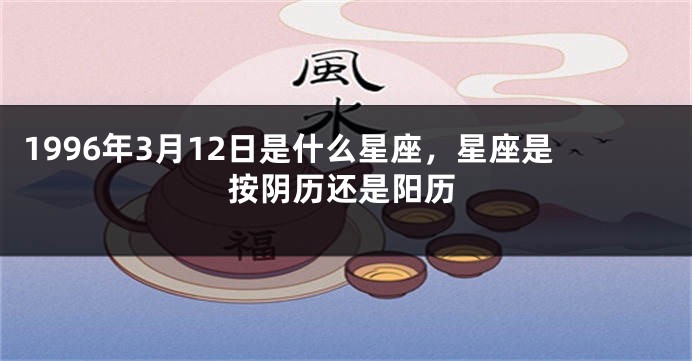 1996年3月12日是什么星座，星座是按阴历还是阳历