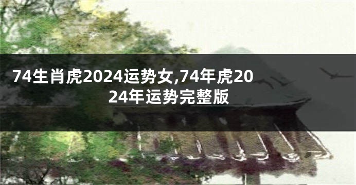 74生肖虎2024运势女,74年虎2024年运势完整版