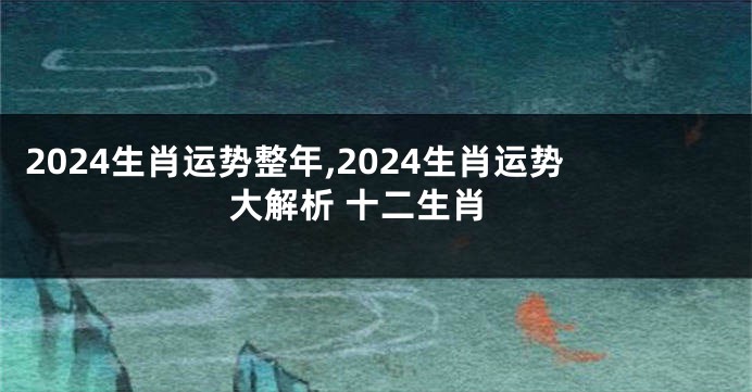 2024生肖运势整年,2024生肖运势大解析 十二生肖