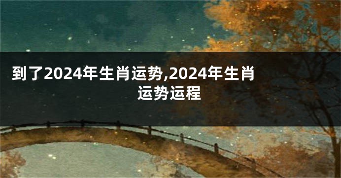 到了2024年生肖运势,2024年生肖运势运程