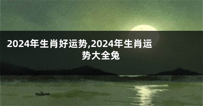 2024年生肖好运势,2024年生肖运势大全兔
