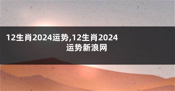 12生肖2024运势,12生肖2024运势新浪网