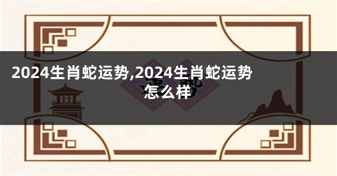 2024生肖蛇运势,2024生肖蛇运势怎么样