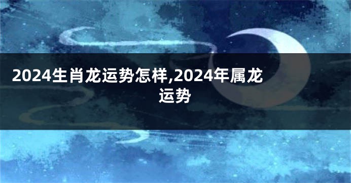 2024生肖龙运势怎样,2024年属龙运势