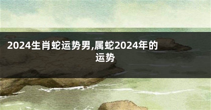 2024生肖蛇运势男,属蛇2024年的运势