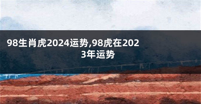 98生肖虎2024运势,98虎在2023年运势