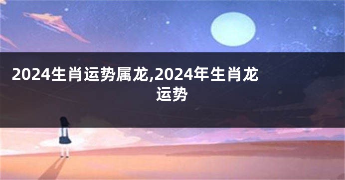 2024生肖运势属龙,2024年生肖龙运势