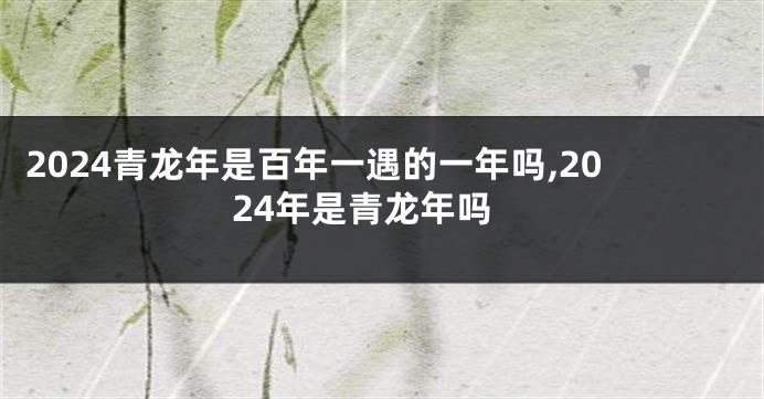 2024青龙年是百年一遇的一年吗,2024年是青龙年吗