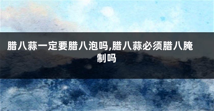 腊八蒜一定要腊八泡吗,腊八蒜必须腊八腌制吗