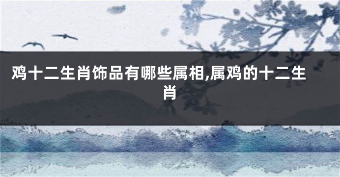 鸡十二生肖饰品有哪些属相,属鸡的十二生肖