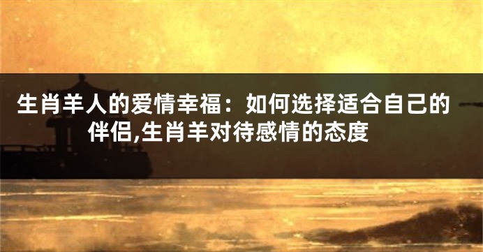 生肖羊人的爱情幸福：如何选择适合自己的伴侣,生肖羊对待感情的态度