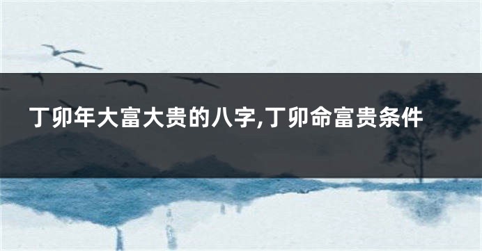 丁卯年大富大贵的八字,丁卯命富贵条件