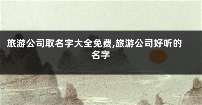旅游公司取名字大全免费,旅游公司好听的名字