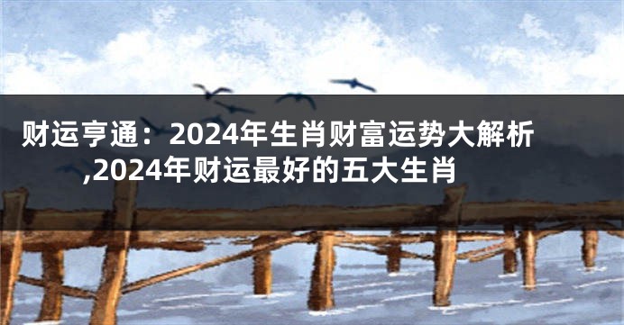 财运亨通：2024年生肖财富运势大解析,2024年财运最好的五大生肖