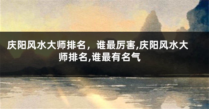 庆阳风水大师排名，谁最厉害,庆阳风水大师排名,谁最有名气
