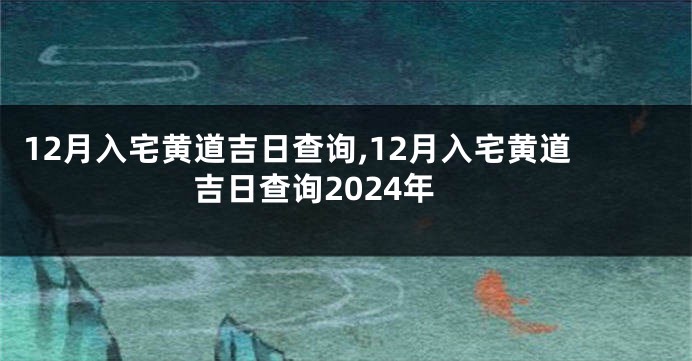 12月入宅黄道吉日查询,12月入宅黄道吉日查询2024年