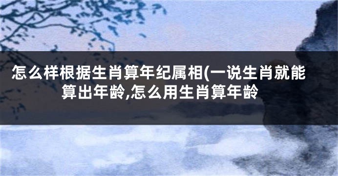 怎么样根据生肖算年纪属相(一说生肖就能算出年龄,怎么用生肖算年龄