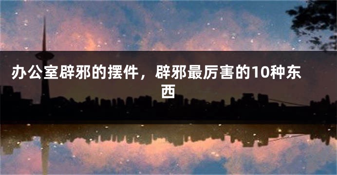 办公室辟邪的摆件，辟邪最厉害的10种东西