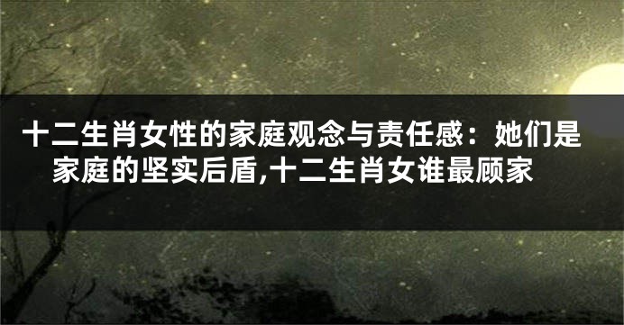 十二生肖女性的家庭观念与责任感：她们是家庭的坚实后盾,十二生肖女谁最顾家