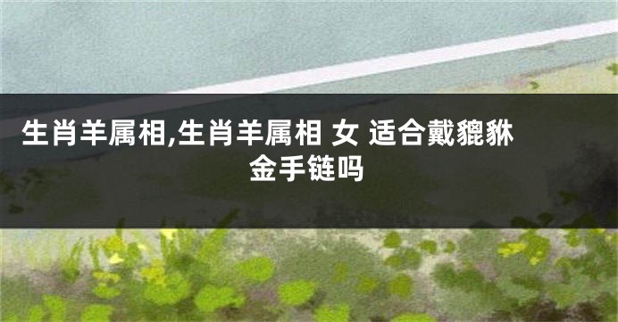 生肖羊属相,生肖羊属相 女 适合戴貔貅金手链吗